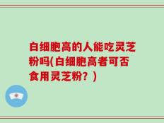 白细胞高的人能吃灵芝粉吗(白细胞高者可否食用灵芝粉？)