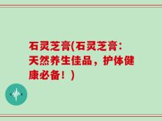 石灵芝膏(石灵芝膏：天然养生佳品，护体健康必备！)