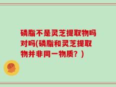 磷脂不是灵芝提取物吗对吗(磷脂和灵芝提取物并非同一物质？)