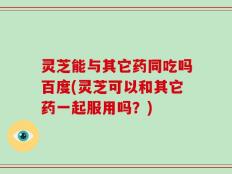 灵芝能与其它药同吃吗百度(灵芝可以和其它药一起服用吗？)