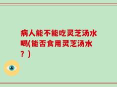 病人能不能吃灵芝汤水喝(能否食用灵芝汤水？)
