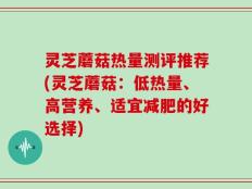 灵芝蘑菇热量测评推荐(灵芝蘑菇：低热量、高营养、适宜减肥的好选择)