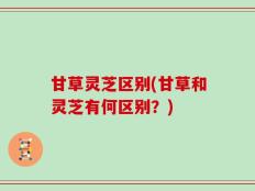 甘草灵芝区别(甘草和灵芝有何区别？)