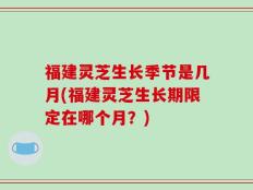 福建灵芝生长季节是几月(福建灵芝生长期限定在哪个月？)