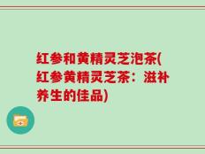 红参和黄精灵芝泡茶(红参黄精灵芝茶：滋补养生的佳品)