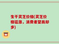 生干灵芝价格(灵芝价格猛涨，消费者望而却步)