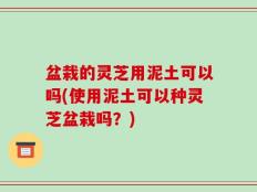盆栽的灵芝用泥土可以吗(使用泥土可以种灵芝盆栽吗？)