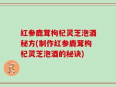 红参鹿茸枸杞灵芝泡酒秘方(制作红参鹿茸枸杞灵芝泡酒的秘诀)