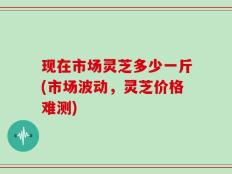 现在市场灵芝多少一斤(市场波动，灵芝价格难测)
