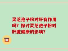 灵芝孢子粉对肝有作用吗？探讨灵芝孢子粉对肝脏健康的影响？