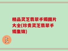 精品灵芝翡翠手镯图片大全(珍贵灵芝翡翠手镯集锦)