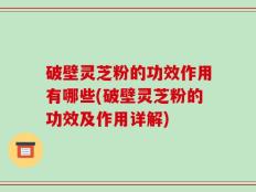 破壁灵芝粉的功效作用有哪些(破壁灵芝粉的功效及作用详解)
