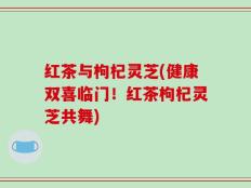 红茶与枸杞灵芝(健康双喜临门！红茶枸杞灵芝共舞)