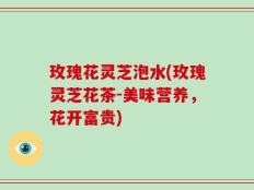 玫瑰花灵芝泡水(玫瑰灵芝花茶-美味营养，花开富贵)