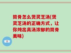 筒骨怎么煲灵芝汤(煲灵芝汤的正确方式，让你炖出高汤浓郁的筒骨美味)