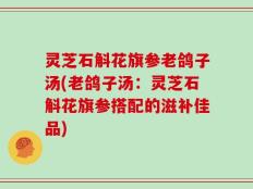 灵芝石斛花旗参老鸽子汤(老鸽子汤：灵芝石斛花旗参搭配的滋补佳品)