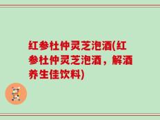 红参杜仲灵芝泡酒(红参杜仲灵芝泡酒，解酒养生佳饮料)