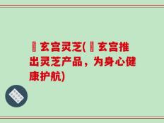 炁玄宫灵芝(炁玄宫推出灵芝产品，为身心健康护航)