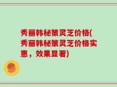 秀丽韩秘策灵芝价格(秀丽韩秘策灵芝价格实惠，效果显著)