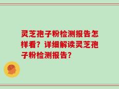 灵芝孢子粉检测报告怎样看？详细解读灵芝孢子粉检测报告？
