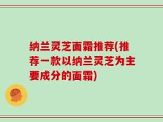 纳兰灵芝面霜推荐(推荐一款以纳兰灵芝为主要成分的面霜)