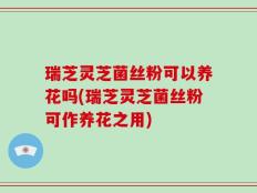 瑞芝灵芝菌丝粉可以养花吗(瑞芝灵芝菌丝粉可作养花之用)