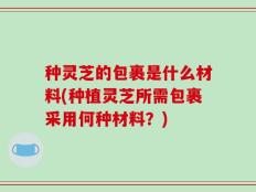种灵芝的包裹是什么材料(种植灵芝所需包裹采用何种材料？)