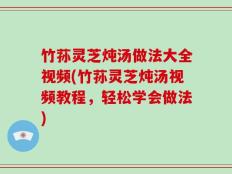 竹荪灵芝炖汤做法大全视频(竹荪灵芝炖汤视频教程，轻松学会做法)