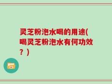 灵芝粉泡水喝的用途(喝灵芝粉泡水有何功效？)