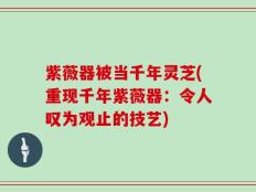 紫薇器被当千年灵芝(重现千年紫薇器：令人叹为观止的技艺)