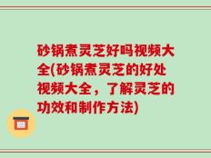 砂锅煮灵芝好吗视频大全(砂锅煮灵芝的好处视频大全，了解灵芝的功效和制作方法)