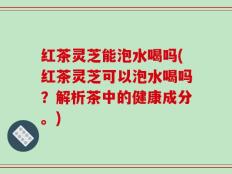 红茶灵芝能泡水喝吗(红茶灵芝可以泡水喝吗？解析茶中的健康成分。)