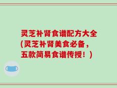 灵芝补肾食谱配方大全(灵芝补肾美食必备，五款简易食谱传授！)