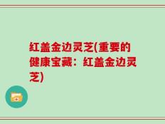 红盖金边灵芝(重要的健康宝藏：红盖金边灵芝)