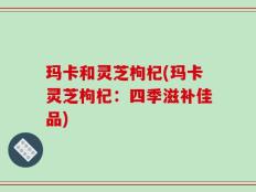 玛卡和灵芝枸杞(玛卡灵芝枸杞：四季滋补佳品)