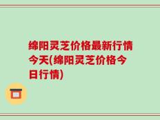 绵阳灵芝价格最新行情今天(绵阳灵芝价格今日行情)