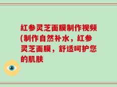 红参灵芝面膜制作视频(制作自然补水，红参灵芝面膜，舒适呵护您的肌肤