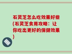 石灵芝怎么吃效果好些(石灵芝食用攻略：让你吃出更好的保健效果)