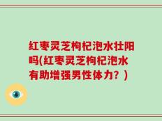 红枣灵芝枸杞泡水壮阳吗(红枣灵芝枸杞泡水有助增强男性体力？)