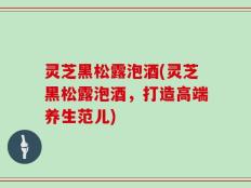 灵芝黑松露泡酒(灵芝黑松露泡酒，打造高端养生范儿)