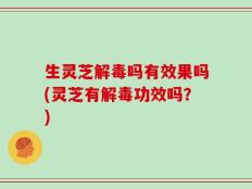 生灵芝解毒吗有效果吗(灵芝有解毒功效吗？)