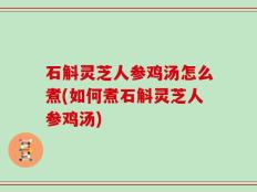 石斛灵芝人参鸡汤怎么煮(如何煮石斛灵芝人参鸡汤)