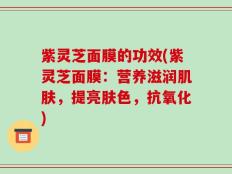 紫灵芝面膜的功效(紫灵芝面膜：营养滋润肌肤，提亮肤色，抗氧化)
