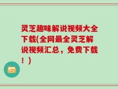 灵芝趣味解说视频大全下载(全网最全灵芝解说视频汇总，免费下载！)