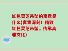 红色灵芝吊坠的寓意是什么(寓意深刻！精致红色灵芝吊坠，传承高雅文化)