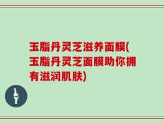 玉脂丹灵芝滋养面膜(玉脂丹灵芝面膜助你拥有滋润肌肤)