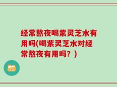 经常熬夜喝紫灵芝水有用吗(喝紫灵芝水对经常熬夜有用吗？)