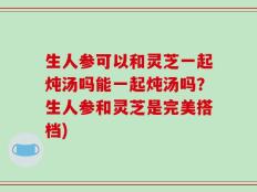 生人参可以和灵芝一起炖汤吗能一起炖汤吗？生人参和灵芝是完美搭档)