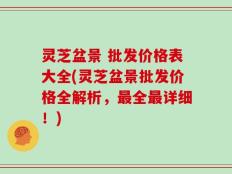 灵芝盆景 批发价格表大全(灵芝盆景批发价格全解析，最全最详细！)