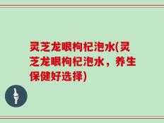 灵芝龙眼枸杞泡水(灵芝龙眼枸杞泡水，养生保健好选择)